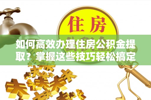 全国如何高效办理住房公积金提取？掌握这些技巧轻松搞定