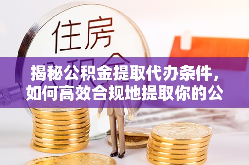 全国揭秘公积金提取代办条件，如何高效合规地提取你的公积金