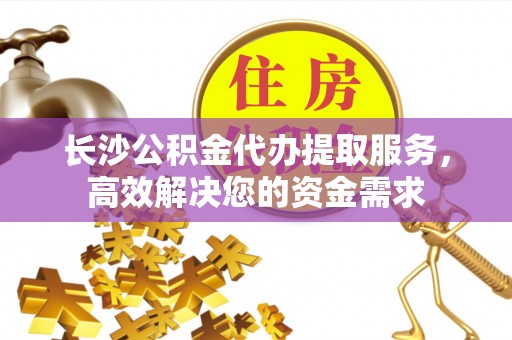 全国长沙公积金代办提取服务，高效解决您的资金需求