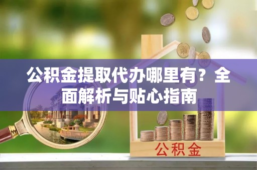 全国公积金提取代办哪里有？全面解析与贴心指南