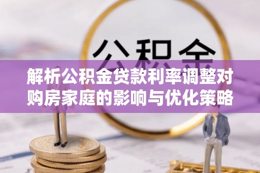 全国解析公积金贷款利率调整对购房家庭的影响与优化策略