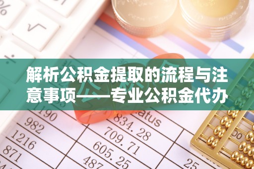 全国解析公积金提取的流程与注意事项——专业公积金代办提取咨询服务