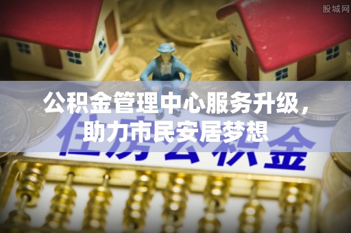全国公积金管理中心服务升级，助力市民安居梦想