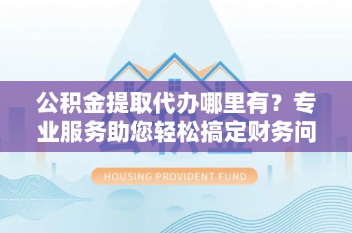 全国公积金提取代办哪里有？专业服务助您轻松搞定财务问题