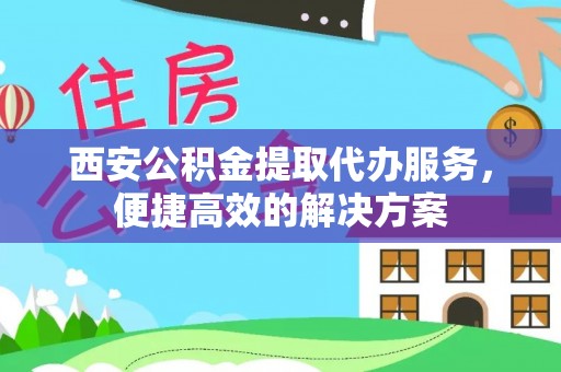 全国西安公积金提取代办服务，便捷高效的解决方案