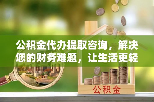 全国公积金代办提取咨询，解决您的财务难题，让生活更轻松