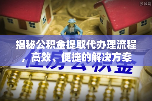 全国揭秘公积金提取代办理流程，高效、便捷的解决方案