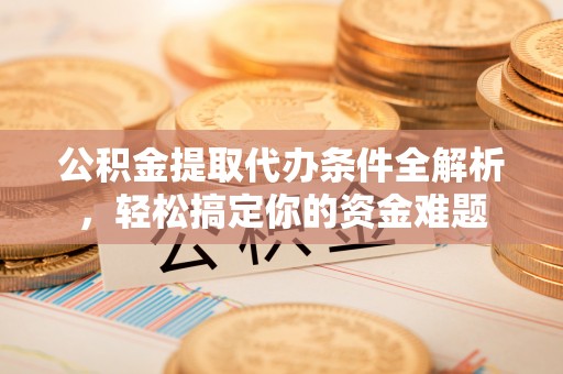 全国公积金提取代办条件全解析，轻松搞定你的资金难题
