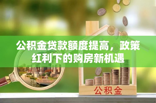 全国公积金贷款额度提高，政策红利下的购房新机遇