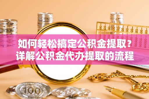 全国如何轻松搞定公积金提取？详解公积金代办提取的流程与优势