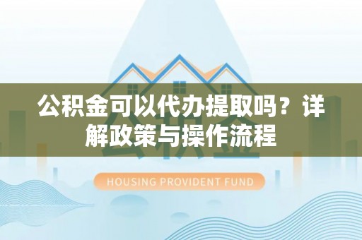 全国公积金可以代办提取吗？详解政策与操作流程