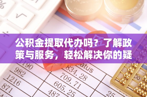 全国公积金提取代办吗？了解政策与服务，轻松解决你的疑问