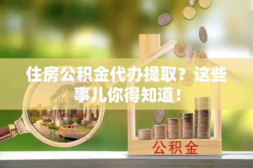 全国住房公积金代办提取？这些事儿你得知道！