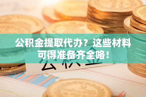全国公积金提取代办？这些材料可得准备齐全咯！