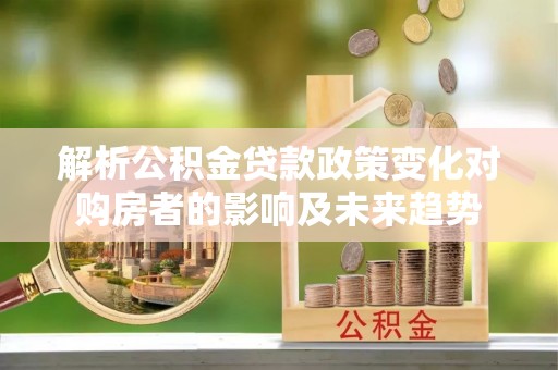 全国解析公积金贷款政策变化对购房者的影响及未来趋势