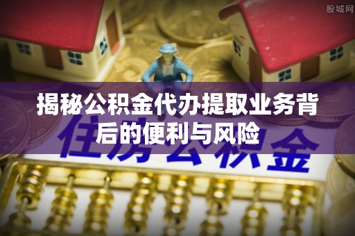 全国揭秘公积金代办提取业务背后的便利与风险