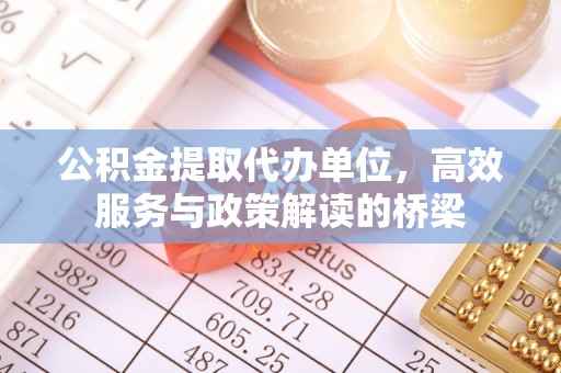 全国公积金提取代办单位，高效服务与政策解读的桥梁