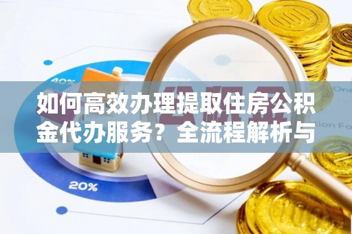 全国如何高效办理提取住房公积金代办服务？全流程解析与技巧分享