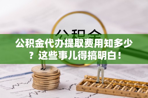 全国公积金代办提取费用知多少？这些事儿得搞明白！