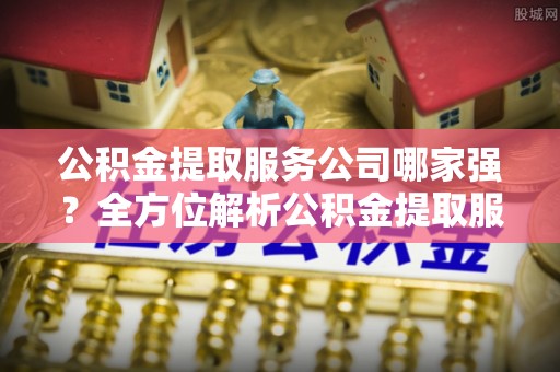 全国公积金提取服务公司哪家强？全方位解析公积金提取服务公司的那些事儿