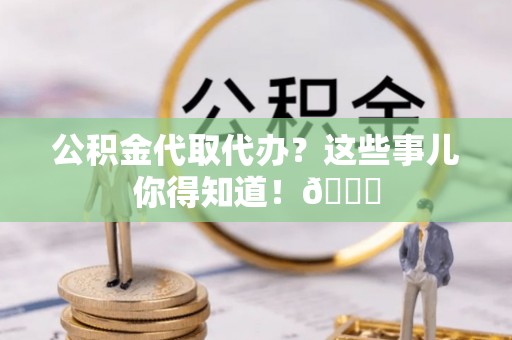 全国公积金代取代办？这些事儿你得知道！😎
