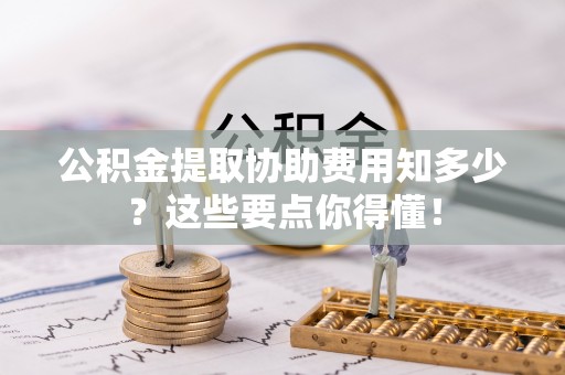 全国公积金提取协助费用知多少？这些要点你得懂！