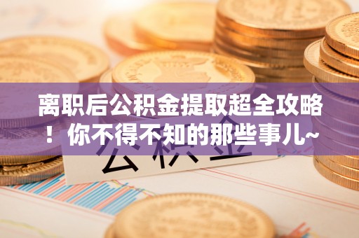 全国离职后公积金提取超全攻略！你不得不知的那些事儿~