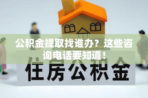 全国公积金提取找谁办？这些咨询电话要知道！