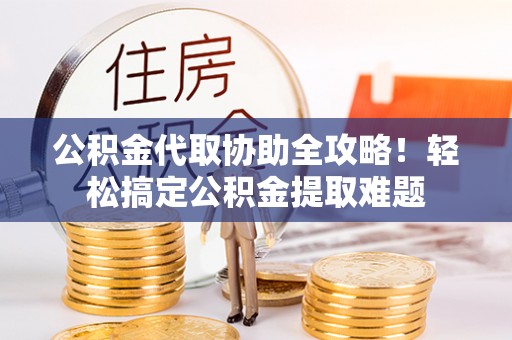 全国公积金代取协助全攻略！轻松搞定公积金提取难题