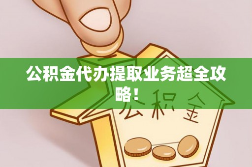 全国公积金代办提取业务超全攻略！