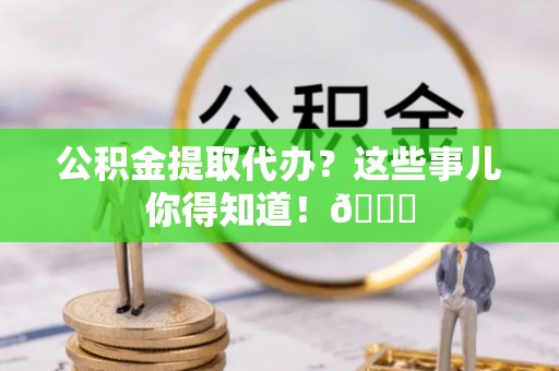 全国公积金提取代办？这些事儿你得知道！😎