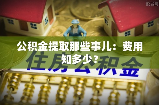 全国公积金提取那些事儿：费用知多少？