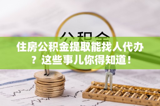 全国住房公积金提取能找人代办？这些事儿你得知道！