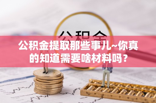 全国公积金提取那些事儿~你真的知道需要啥材料吗？