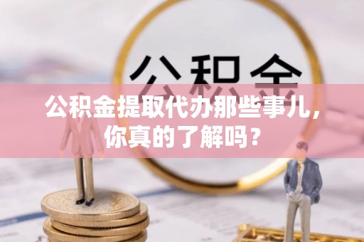 全国公积金提取代办那些事儿，你真的了解吗？