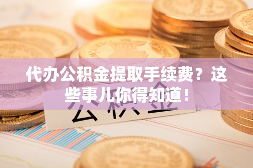 全国代办公积金提取手续费？这些事儿你得知道！