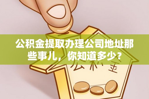 全国公积金提取办理公司地址那些事儿，你知道多少？