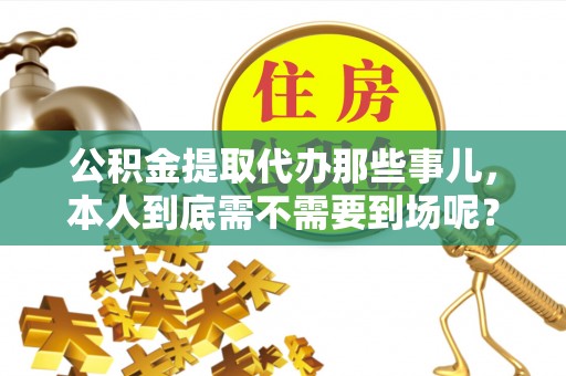 全国公积金提取代办那些事儿，本人到底需不需要到场呢？