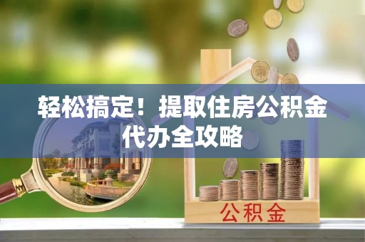 全国轻松搞定！提取住房公积金代办全攻略