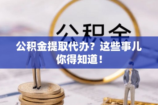 全国公积金提取代办？这些事儿你得知道！