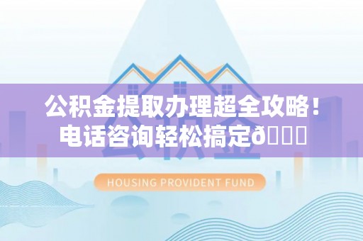 全国公积金提取办理超全攻略！电话咨询轻松搞定😎