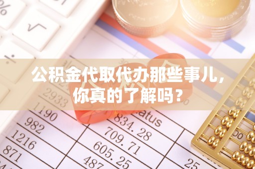 全国公积金代取代办那些事儿，你真的了解吗？