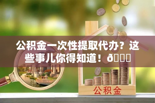 全国公积金一次性提取代办？这些事儿你得知道！😎