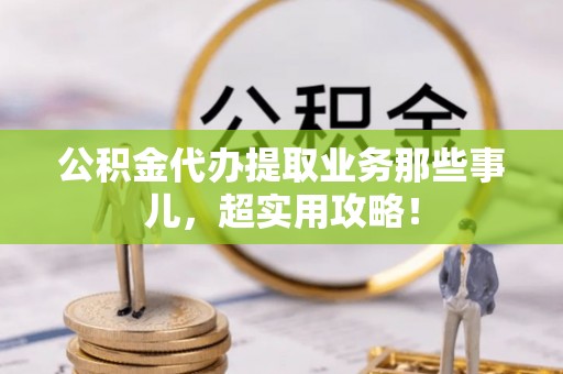全国公积金代办提取业务那些事儿，超实用攻略！