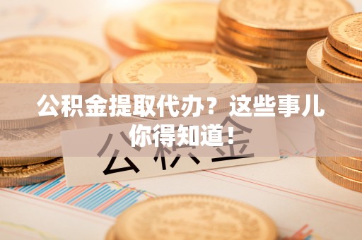 全国公积金提取代办？这些事儿你得知道！
