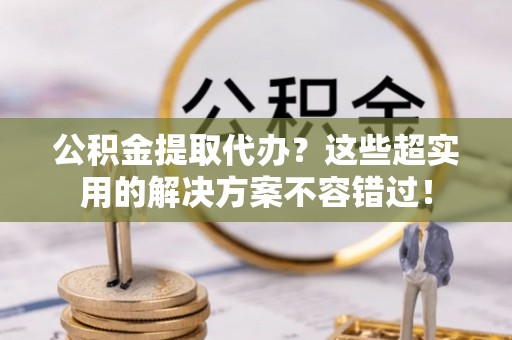 全国公积金提取代办？这些超实用的解决方案不容错过！