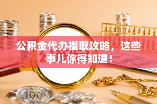 全国公积金代办提取攻略，这些事儿你得知道！
