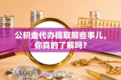 全国公积金代办提取那些事儿，你真的了解吗？