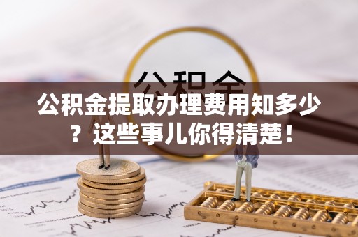 全国公积金提取办理费用知多少？这些事儿你得清楚！