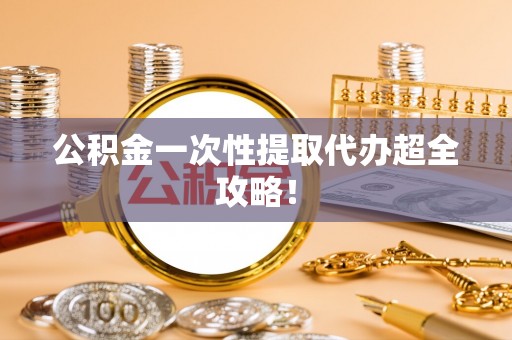 全国公积金一次性提取代办超全攻略！